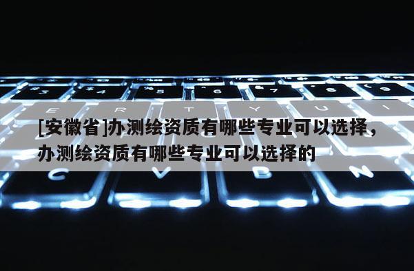 [安徽省]辦測(cè)繪資質(zhì)有哪些專業(yè)可以選擇，辦測(cè)繪資質(zhì)有哪些專業(yè)可以選擇的