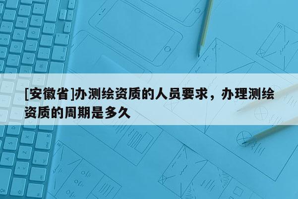 [安徽省]辦測繪資質(zhì)的人員要求，辦理測繪資質(zhì)的周期是多久