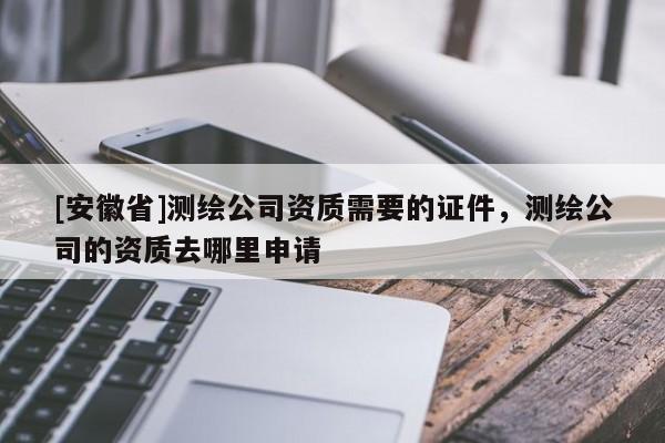 [安徽省]測繪公司資質(zhì)需要的證件，測繪公司的資質(zhì)去哪里申請
