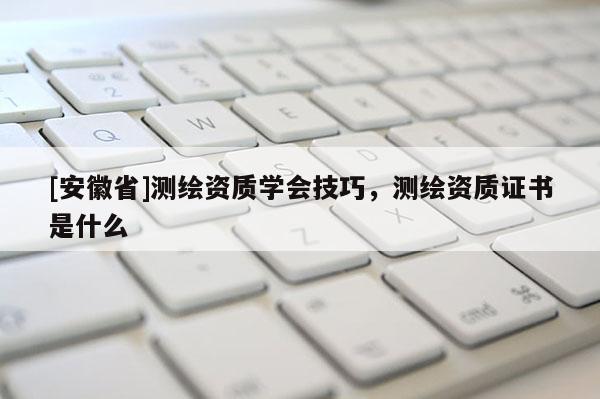 [安徽省]測(cè)繪資質(zhì)學(xué)會(huì)技巧，測(cè)繪資質(zhì)證書是什么