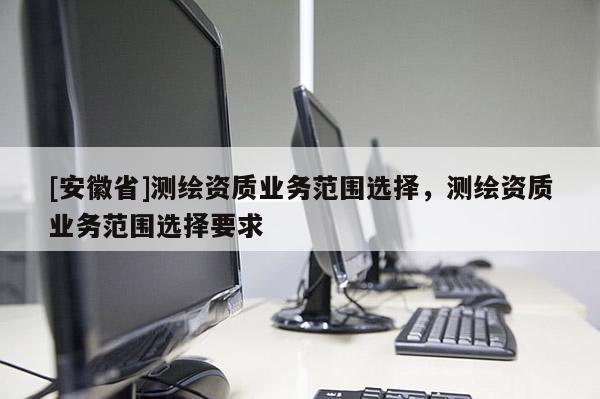 [安徽省]測繪資質(zhì)業(yè)務(wù)范圍選擇，測繪資質(zhì)業(yè)務(wù)范圍選擇要求