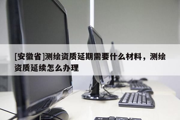 [安徽省]測繪資質延期需要什么材料，測繪資質延續(xù)怎么辦理