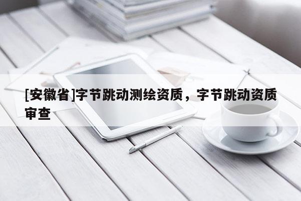 [安徽省]字節(jié)跳動測繪資質(zhì)，字節(jié)跳動資質(zhì)審查