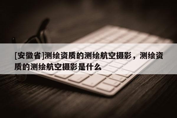 [安徽省]測(cè)繪資質(zhì)的測(cè)繪航空攝影，測(cè)繪資質(zhì)的測(cè)繪航空攝影是什么