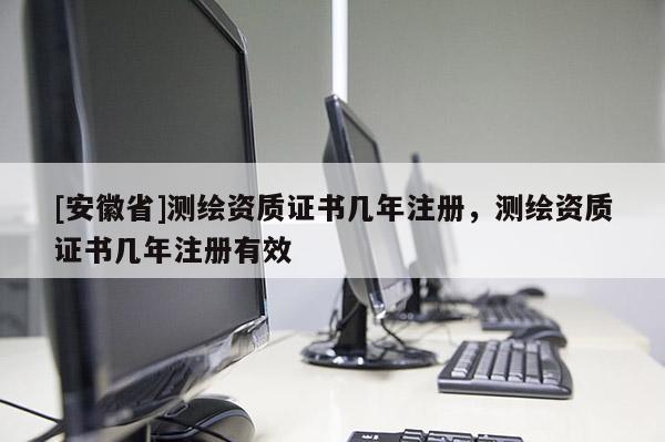 [安徽省]測繪資質(zhì)證書幾年注冊，測繪資質(zhì)證書幾年注冊有效