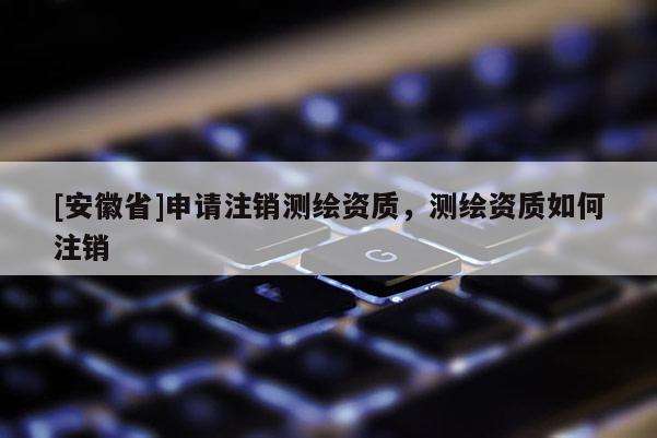 [安徽省]申請注銷測繪資質(zhì)，測繪資質(zhì)如何注銷