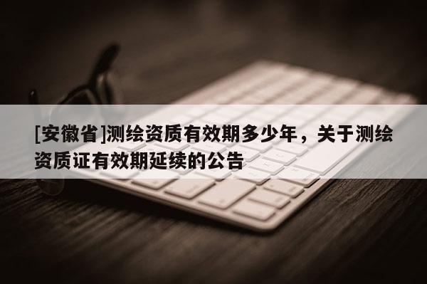 [安徽省]測繪資質(zhì)有效期多少年，關(guān)于測繪資質(zhì)證有效期延續(xù)的公告