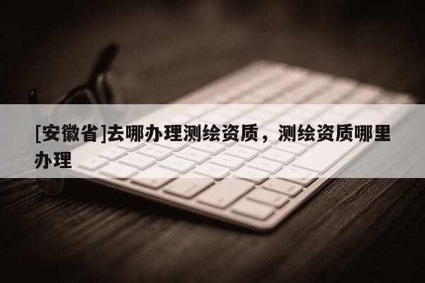 [安徽省]去哪辦理測(cè)繪資質(zhì)，測(cè)繪資質(zhì)哪里辦理