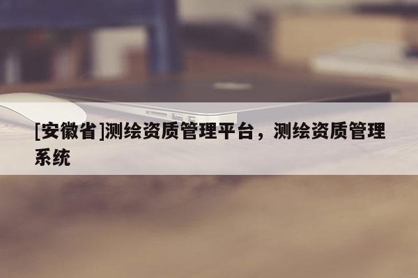 [安徽省]測(cè)繪資質(zhì)管理平臺(tái)，測(cè)繪資質(zhì)管理系統(tǒng)