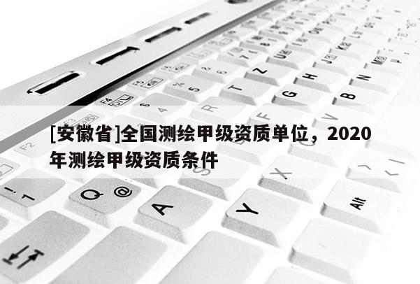 [安徽省]全國測繪甲級資質(zhì)單位，2020年測繪甲級資質(zhì)條件
