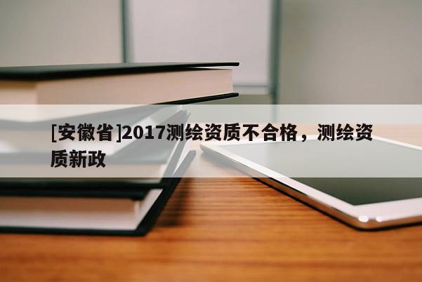[安徽省]2017測(cè)繪資質(zhì)不合格，測(cè)繪資質(zhì)新政
