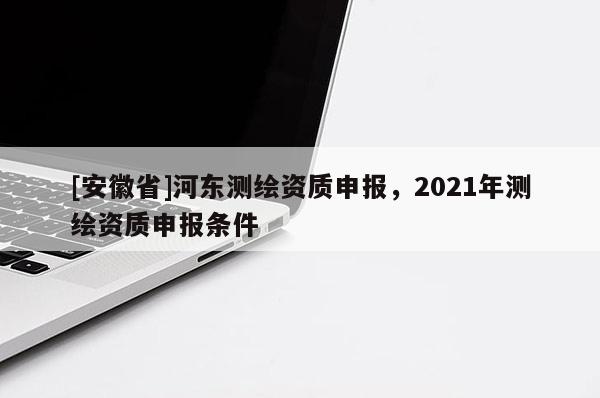 [安徽省]河東測繪資質申報，2021年測繪資質申報條件
