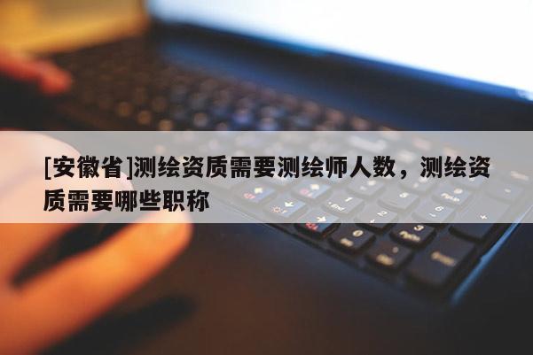 [安徽省]測繪資質(zhì)需要測繪師人數(shù)，測繪資質(zhì)需要哪些職稱