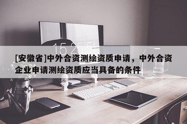 [安徽省]中外合資測(cè)繪資質(zhì)申請(qǐng)，中外合資企業(yè)申請(qǐng)測(cè)繪資質(zhì)應(yīng)當(dāng)具備的條件