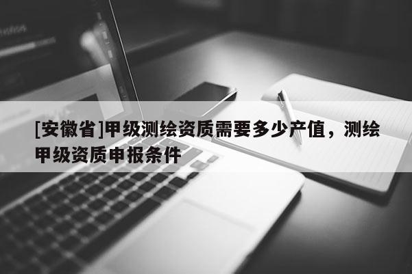 [安徽省]甲級測繪資質(zhì)需要多少產(chǎn)值，測繪甲級資質(zhì)申報條件