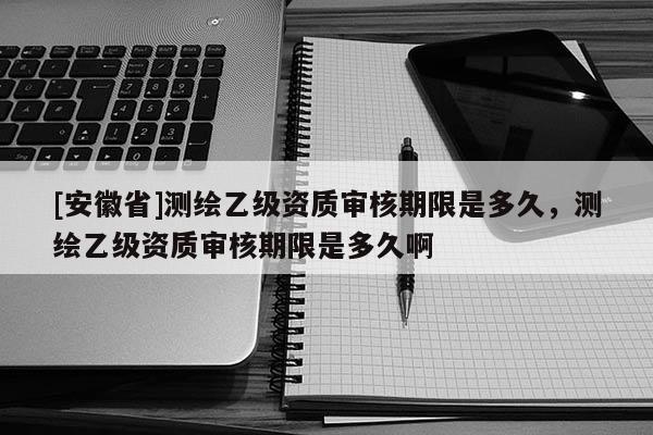 [安徽省]測繪乙級資質(zhì)審核期限是多久，測繪乙級資質(zhì)審核期限是多久啊