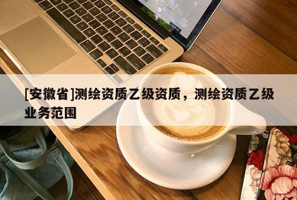 [安徽省]測(cè)繪資質(zhì)乙級(jí)資質(zhì)，測(cè)繪資質(zhì)乙級(jí)業(yè)務(wù)范圍