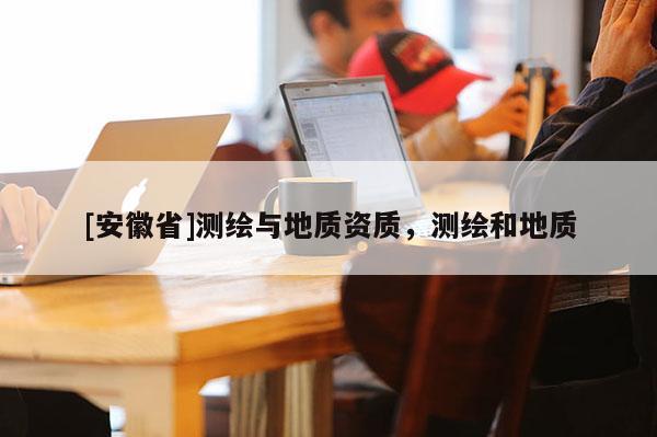 [安徽省]測(cè)繪與地質(zhì)資質(zhì)，測(cè)繪和地質(zhì)