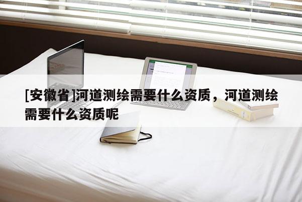 [安徽省]河道測繪需要什么資質(zhì)，河道測繪需要什么資質(zhì)呢