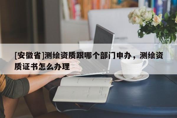 [安徽省]測(cè)繪資質(zhì)跟哪個(gè)部門申辦，測(cè)繪資質(zhì)證書怎么辦理