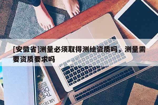 [安徽省]測量必須取得測繪資質(zhì)嗎，測量需要資質(zhì)要求嗎