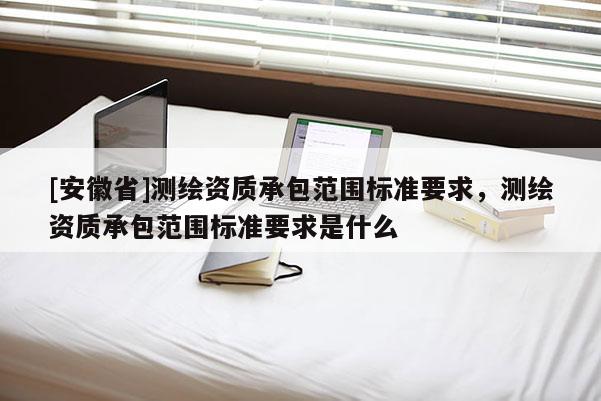 [安徽省]測(cè)繪資質(zhì)承包范圍標(biāo)準(zhǔn)要求，測(cè)繪資質(zhì)承包范圍標(biāo)準(zhǔn)要求是什么