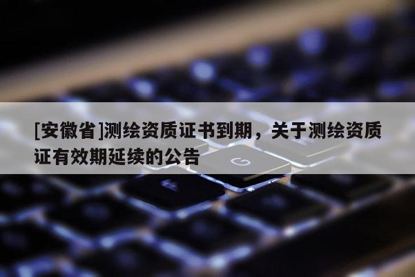 [安徽省]測繪資質(zhì)證書到期，關(guān)于測繪資質(zhì)證有效期延續(xù)的公告