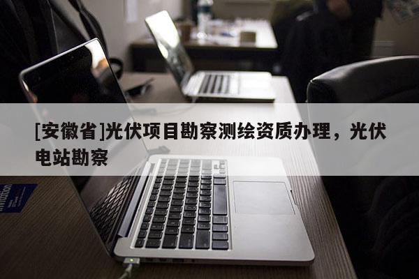 [安徽省]光伏項(xiàng)目勘察測(cè)繪資質(zhì)辦理，光伏電站勘察