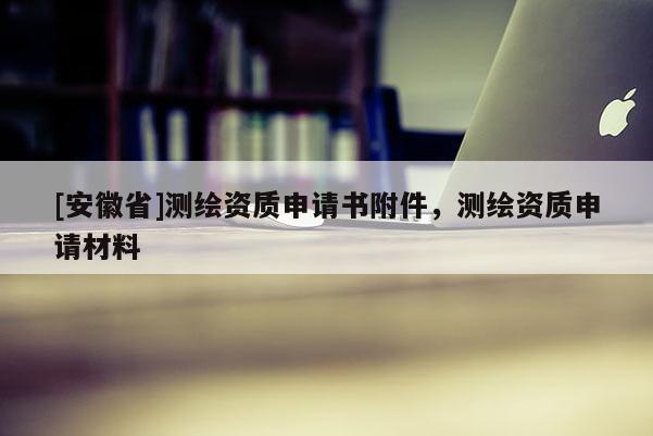 [安徽省]測繪資質(zhì)申請書附件，測繪資質(zhì)申請材料