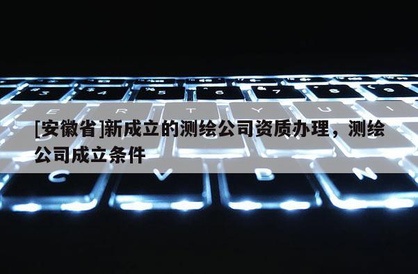 [安徽省]新成立的測(cè)繪公司資質(zhì)辦理，測(cè)繪公司成立條件