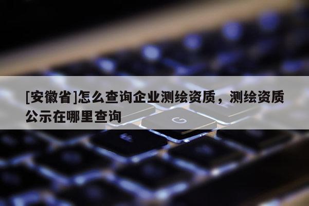 [安徽省]怎么查詢企業(yè)測繪資質(zhì)，測繪資質(zhì)公示在哪里查詢