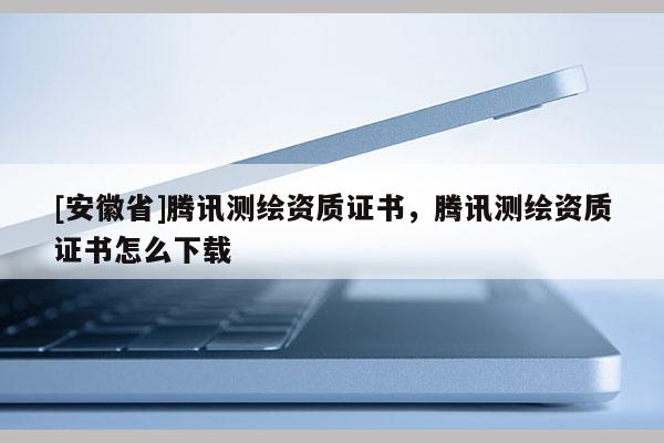[安徽省]騰訊測(cè)繪資質(zhì)證書，騰訊測(cè)繪資質(zhì)證書怎么下載