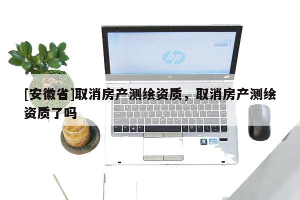 [安徽省]取消房產測繪資質，取消房產測繪資質了嗎