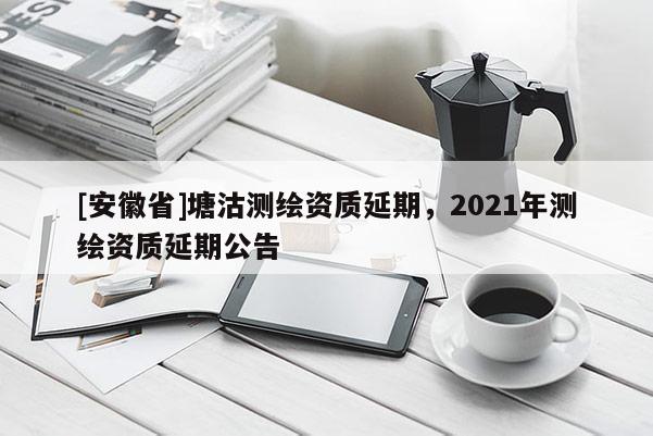 [安徽省]塘沽測(cè)繪資質(zhì)延期，2021年測(cè)繪資質(zhì)延期公告