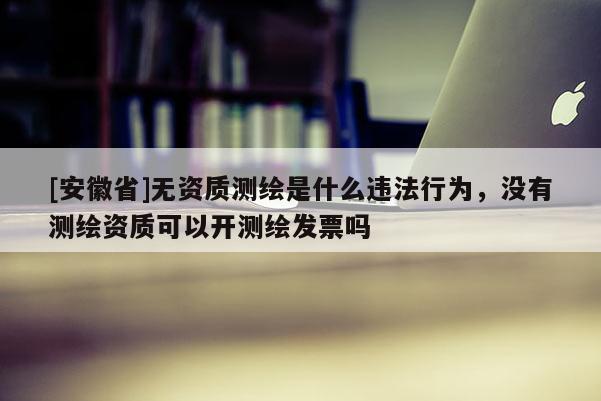 [安徽省]無資質(zhì)測繪是什么違法行為，沒有測繪資質(zhì)可以開測繪發(fā)票嗎