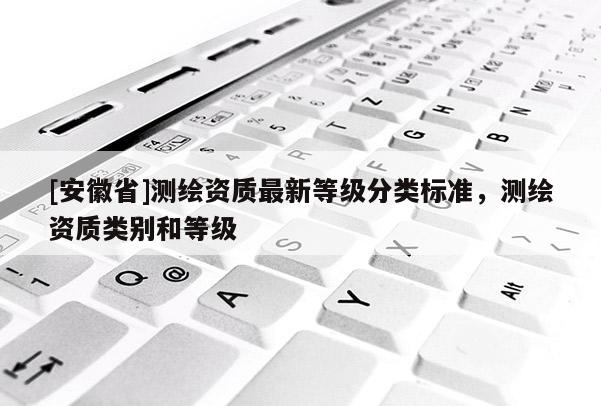 [安徽省]測繪資質(zhì)最新等級分類標(biāo)準(zhǔn)，測繪資質(zhì)類別和等級