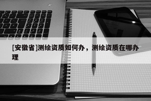 [安徽省]測繪資質(zhì)如何辦，測繪資質(zhì)在哪辦理