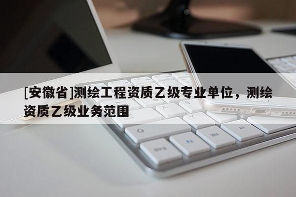 [安徽省]測繪工程資質(zhì)乙級專業(yè)單位，測繪資質(zhì)乙級業(yè)務(wù)范圍