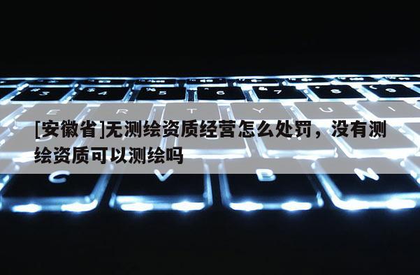 [安徽省]無測繪資質(zhì)經(jīng)營怎么處罰，沒有測繪資質(zhì)可以測繪嗎