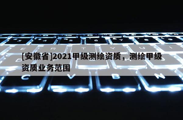 [安徽省]2021甲級測繪資質(zhì)，測繪甲級資質(zhì)業(yè)務(wù)范圍
