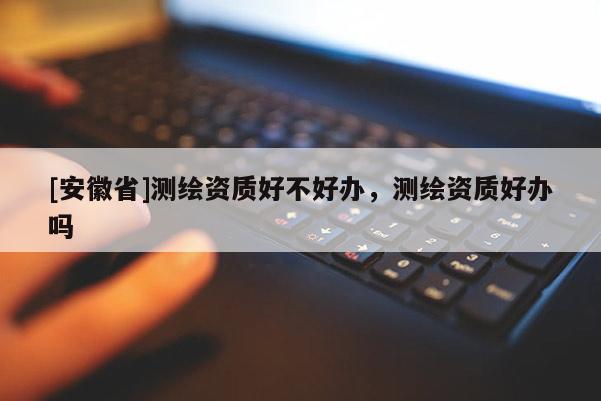 [安徽省]測(cè)繪資質(zhì)好不好辦，測(cè)繪資質(zhì)好辦嗎