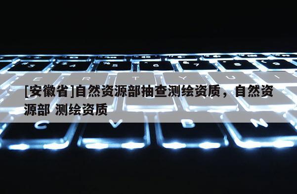 [安徽省]自然資源部抽查測繪資質(zhì)，自然資源部 測繪資質(zhì)