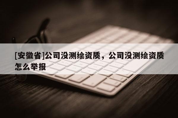 [安徽省]公司沒(méi)測(cè)繪資質(zhì)，公司沒(méi)測(cè)繪資質(zhì)怎么舉報(bào)