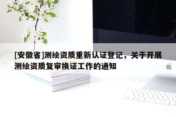 [安徽省]測(cè)繪資質(zhì)重新認(rèn)證登記，關(guān)于開展測(cè)繪資質(zhì)復(fù)審換證工作的通知