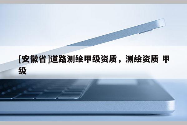 [安徽省]道路測(cè)繪甲級(jí)資質(zhì)，測(cè)繪資質(zhì) 甲級(jí)