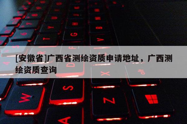 [安徽省]廣西省測繪資質(zhì)申請地址，廣西測繪資質(zhì)查詢
