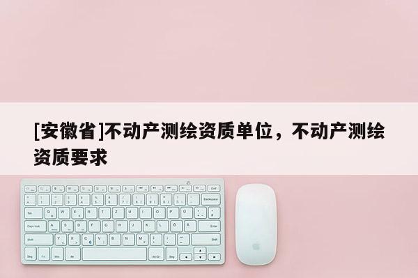 [安徽省]不動產(chǎn)測繪資質(zhì)單位，不動產(chǎn)測繪資質(zhì)要求