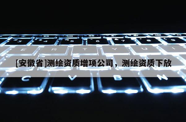 [安徽省]測(cè)繪資質(zhì)增項(xiàng)公司，測(cè)繪資質(zhì)下放