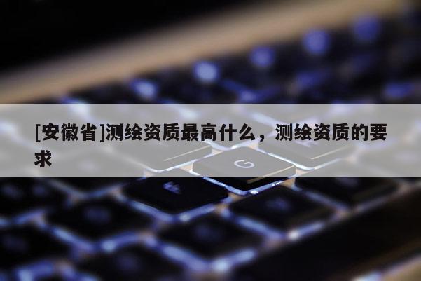 [安徽省]測繪資質(zhì)最高什么，測繪資質(zhì)的要求