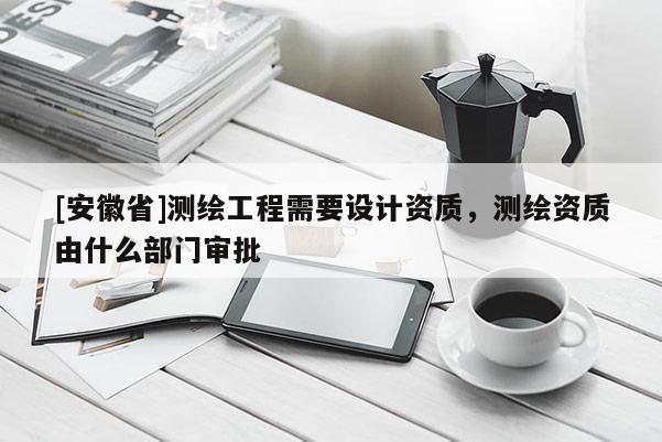 [安徽省]測(cè)繪工程需要設(shè)計(jì)資質(zhì)，測(cè)繪資質(zhì)由什么部門審批
